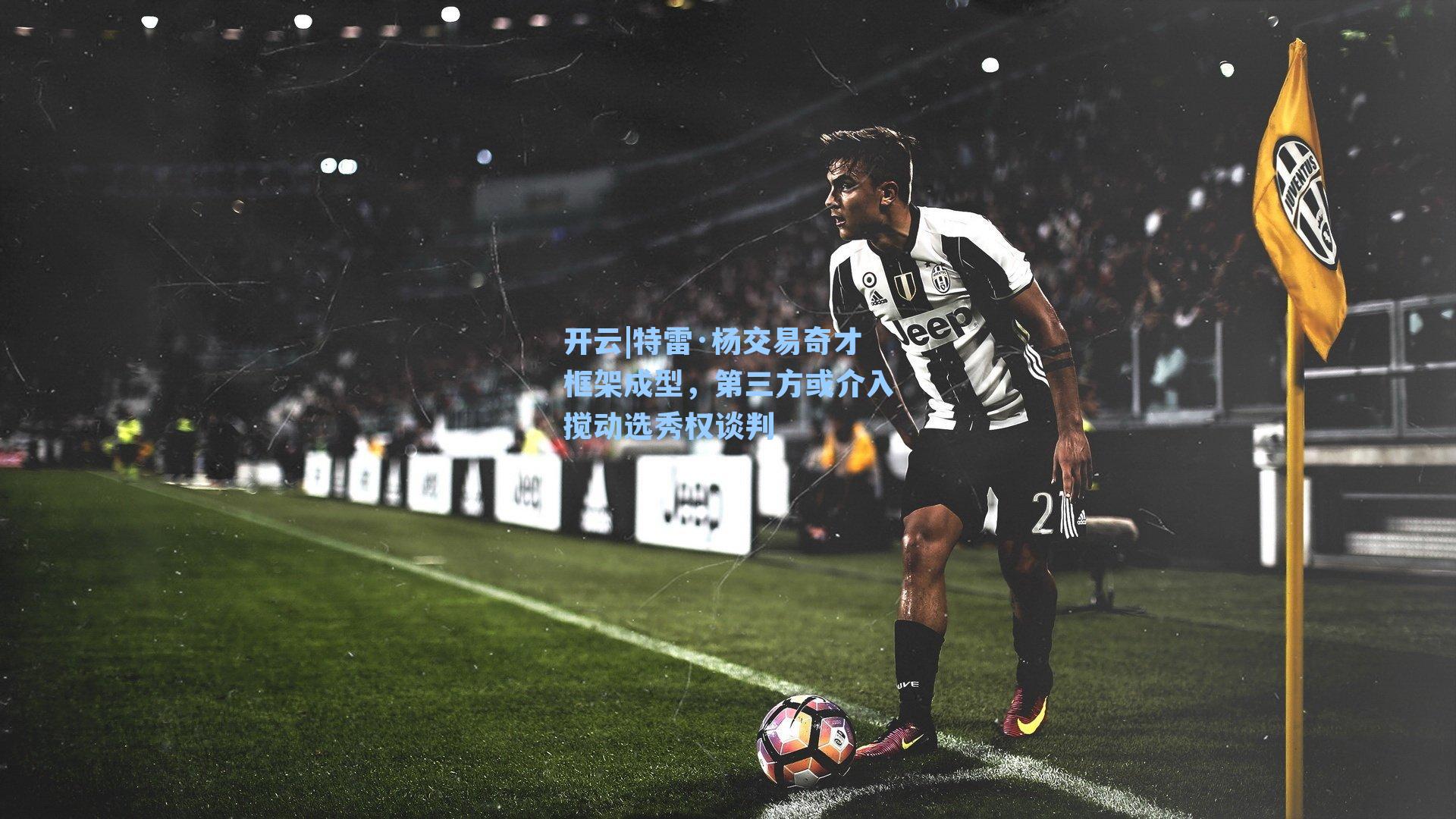 开云|特雷·杨交易奇才框架成型，第三方或介入搅动选秀权谈判